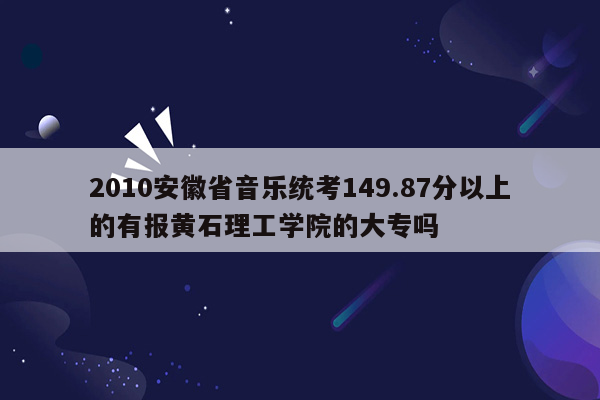 2010安徽省音乐统考149.87分以上的有报黄石理工学院的大专吗