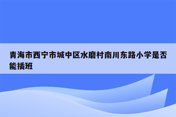 青海市西宁市城中区水磨村南川东路小学是否能插班