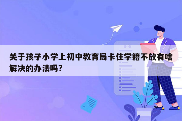 关于孩子小学上初中教育局卡住学籍不放有啥解决的办法吗?