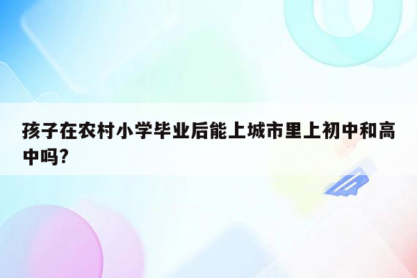 孩子在农村小学毕业后能上城市里上初中和高中吗?