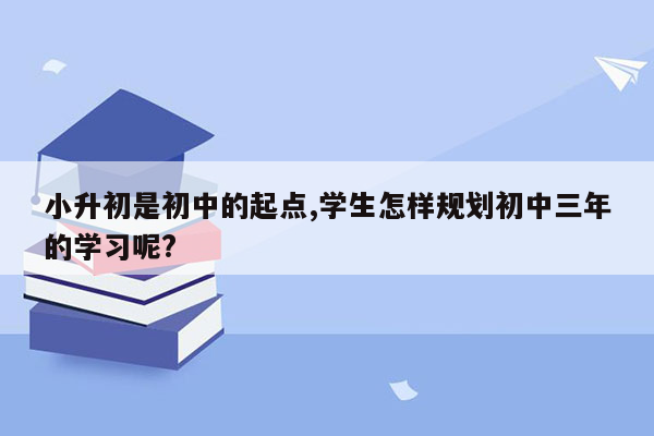 小升初是初中的起点,学生怎样规划初中三年的学习呢?