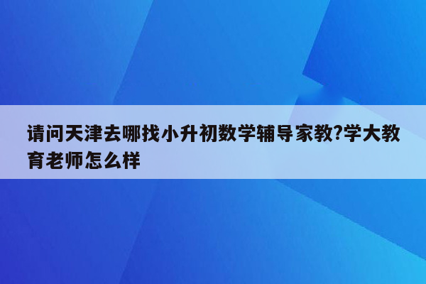 请问天津去哪找小升初数学辅导家教?学大教育老师怎么样