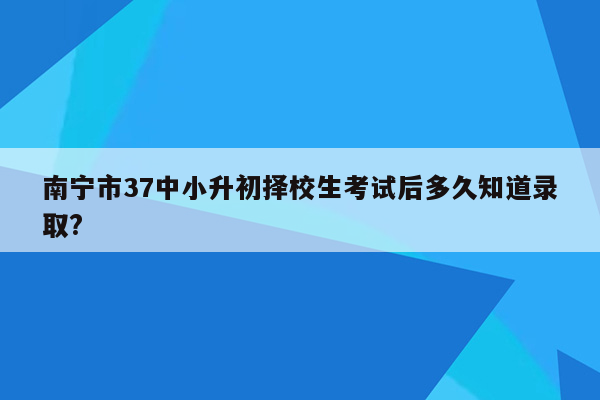 南宁市37中小升初择校生考试后多久知道录取?