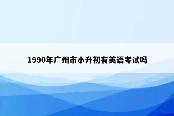 1990年广州市小升初有英语考试吗