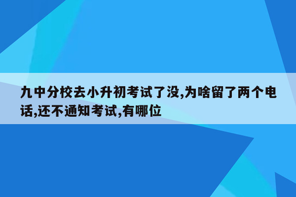 九中分校去小升初考试了没,为啥留了两个电话,还不通知考试,有哪位