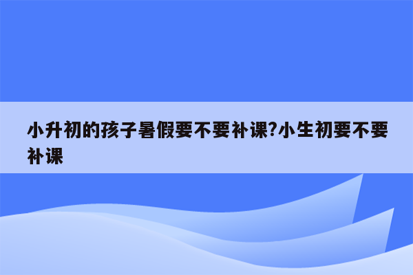 小升初的孩子暑假要不要补课?小生初要不要补课