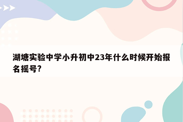 湖塘实验中学小升初中23年什么时候开始报名摇号?