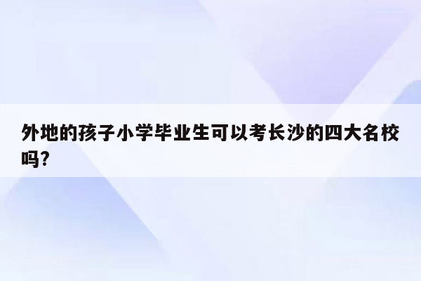 外地的孩子小学毕业生可以考长沙的四大名校吗?