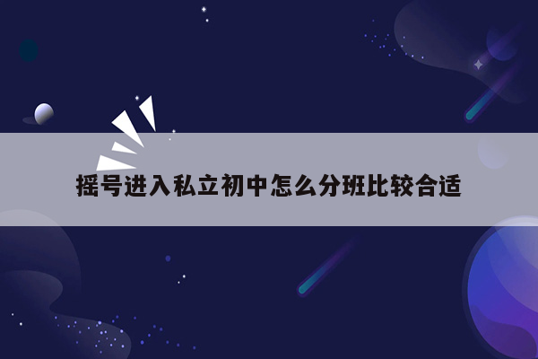 摇号进入私立初中怎么分班比较合适