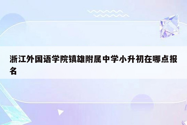 浙江外国语学院镇雄附属中学小升初在哪点报名