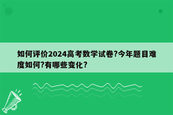 如何评价2024高考数学试卷?今年题目难度如何?有哪些变化?