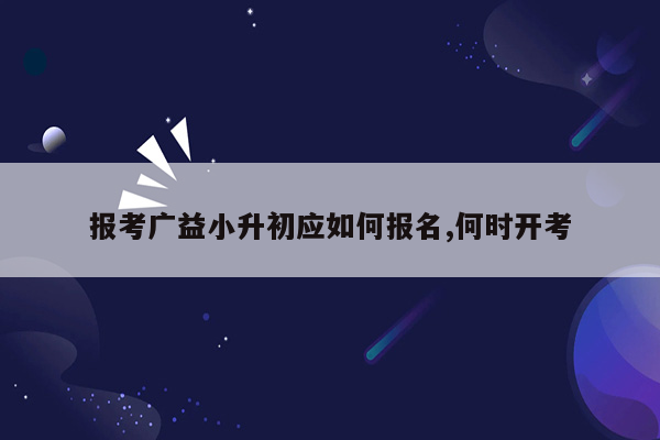 报考广益小升初应如何报名,何时开考