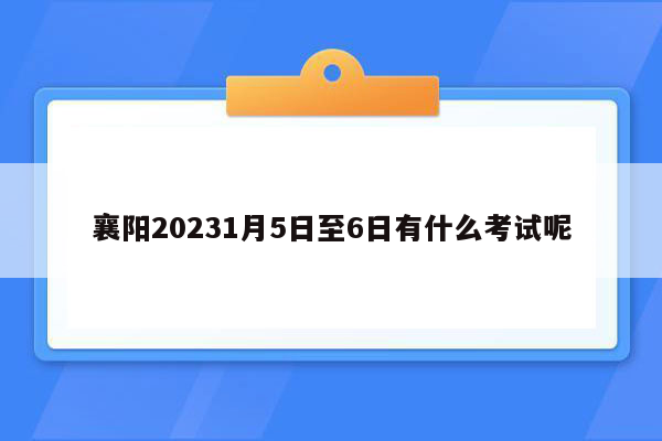 襄阳20231月5日至6日有什么考试呢