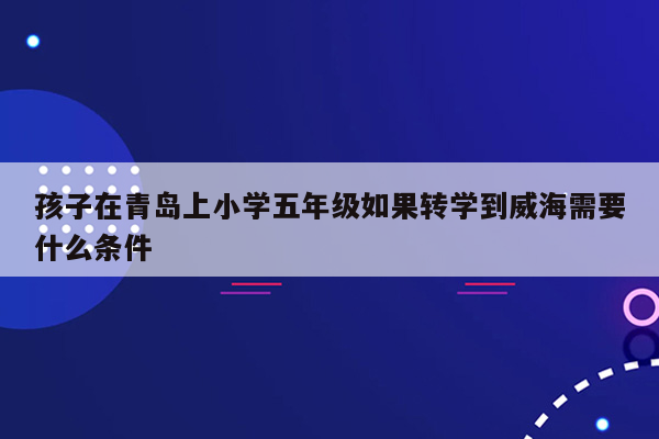 孩子在青岛上小学五年级如果转学到威海需要什么条件