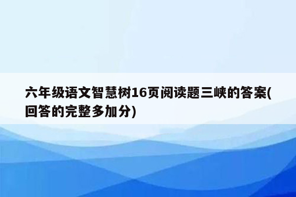 六年级语文智慧树16页阅读题三峡的答案(回答的完整多加分)