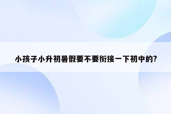 小孩子小升初暑假要不要衔接一下初中的?