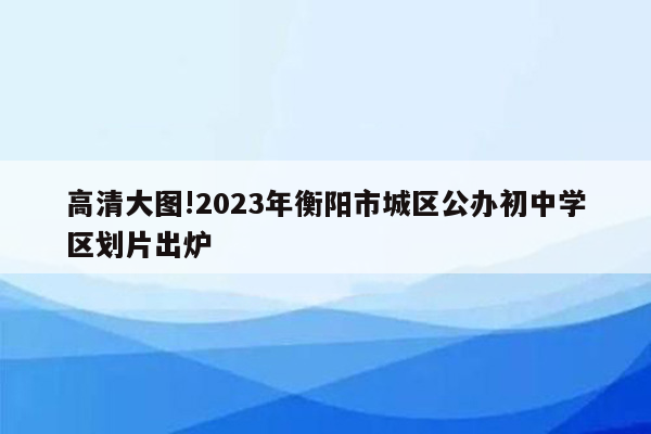 高清大图!2023年衡阳市城区公办初中学区划片出炉