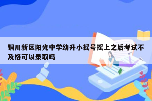 铜川新区阳光中学幼升小摇号摇上之后考试不及格可以录取吗