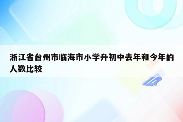 浙江省台州市临海市小学升初中去年和今年的人数比较