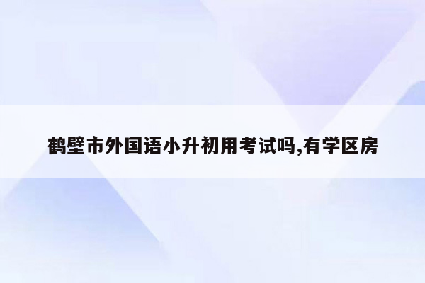 鹤壁市外国语小升初用考试吗,有学区房