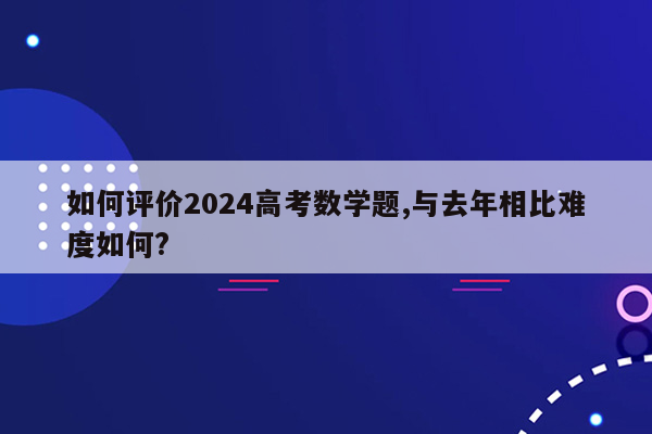 如何评价2024高考数学题,与去年相比难度如何?