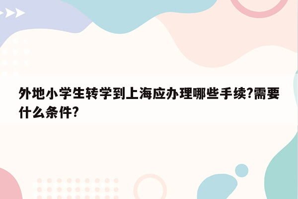 外地小学生转学到上海应办理哪些手续?需要什么条件?