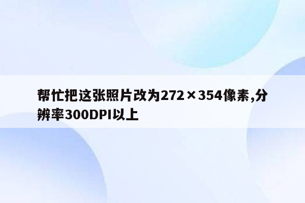 帮忙把这张照片改为272×354像素,分辨率300DPI以上