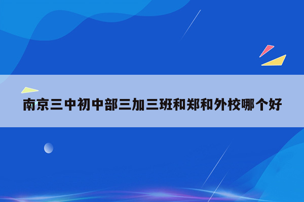 南京三中初中部三加三班和郑和外校哪个好