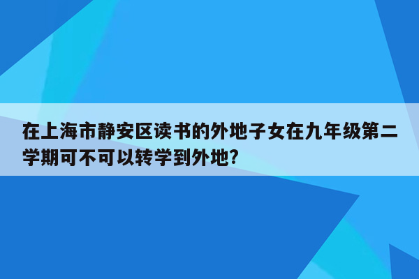 在上海市静安区读书的外地子女在九年级第二学期可不可以转学到外地?