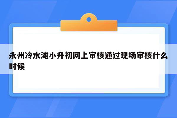 永州冷水滩小升初网上审核通过现场审核什么时候