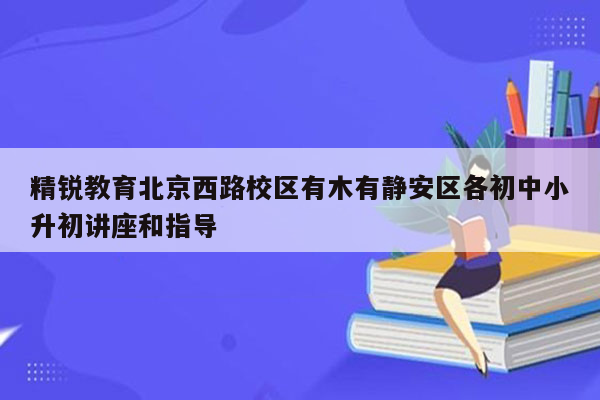 精锐教育北京西路校区有木有静安区各初中小升初讲座和指导