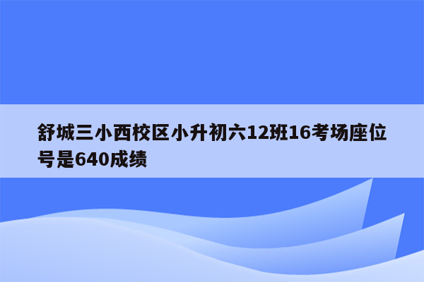 舒城三小西校区小升初六12班16考场座位号是640成绩