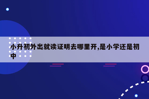 小升初外出就读证明去哪里开,是小学还是初中