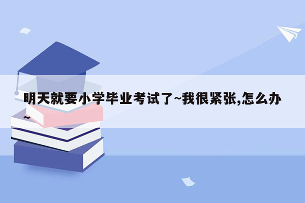 明天就要小学毕业考试了~我很紧张,怎么办~