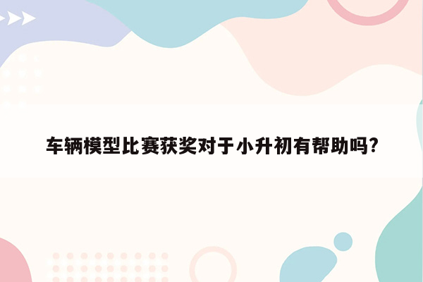 车辆模型比赛获奖对于小升初有帮助吗?