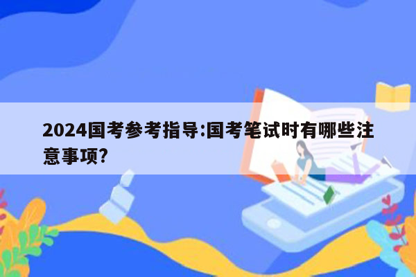 2024国考参考指导:国考笔试时有哪些注意事项?