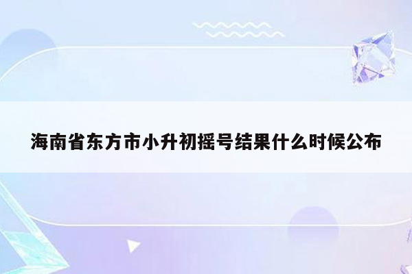 海南省东方市小升初摇号结果什么时候公布