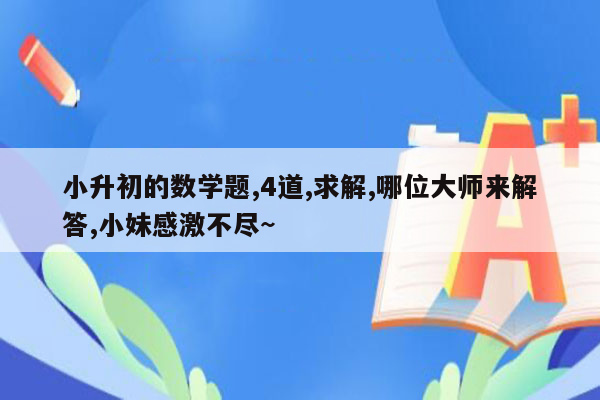 小升初的数学题,4道,求解,哪位大师来解答,小妹感激不尽~