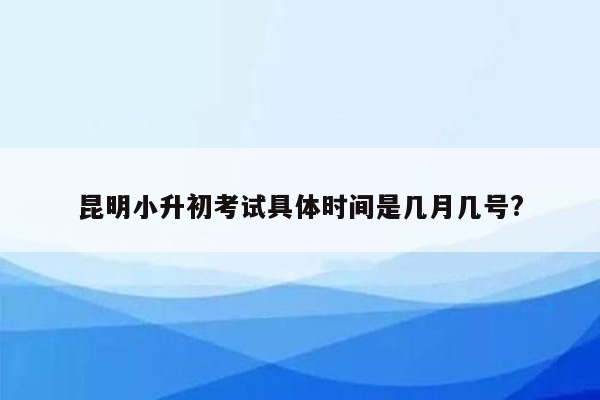 昆明小升初考试具体时间是几月几号?