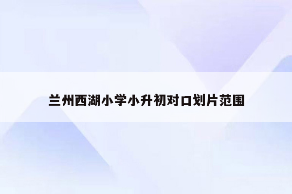 兰州西湖小学小升初对口划片范围