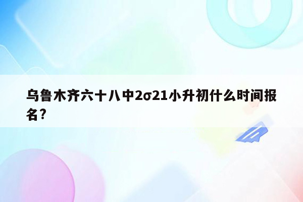 乌鲁木齐六十八中2σ21小升初什么时间报名?