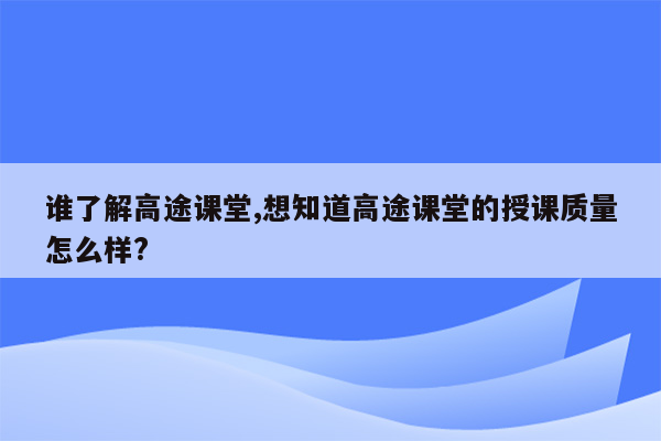 谁了解高途课堂,想知道高途课堂的授课质量怎么样?