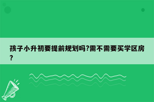 孩子小升初要提前规划吗?需不需要买学区房?