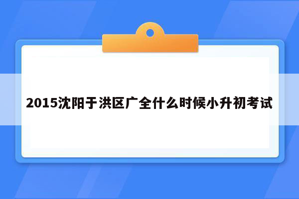 2015沈阳于洪区广全什么时候小升初考试