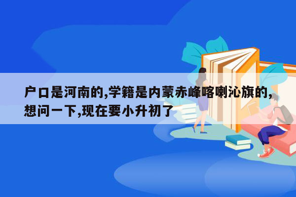 户口是河南的,学籍是内蒙赤峰喀喇沁旗的,想问一下,现在要小升初了