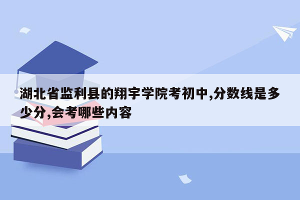 湖北省监利县的翔宇学院考初中,分数线是多少分,会考哪些内容