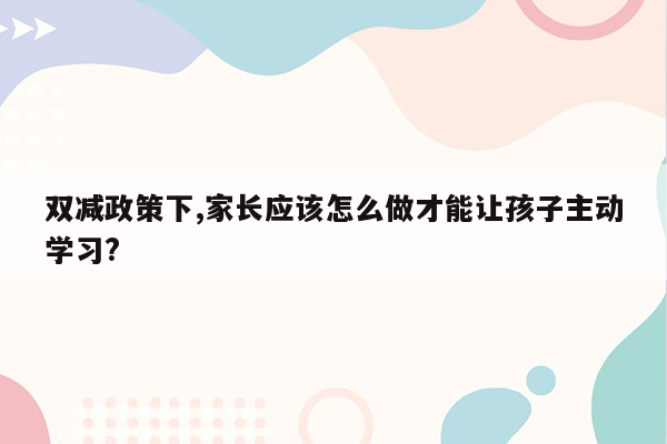 双减政策下,家长应该怎么做才能让孩子主动学习?