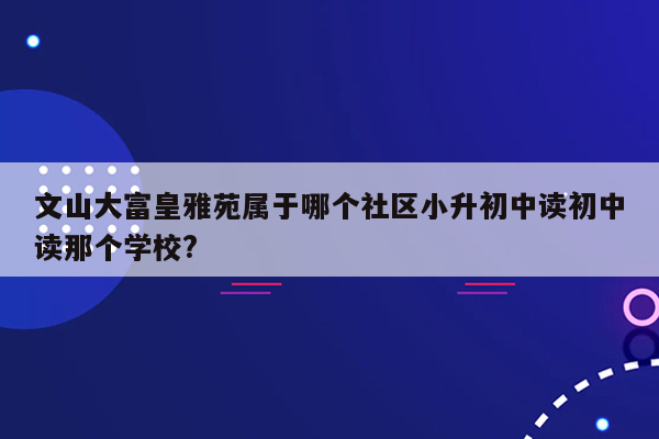 文山大富皇雅苑属于哪个社区小升初中读初中读那个学校?