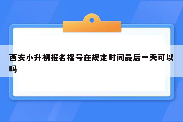 西安小升初报名摇号在规定时间最后一天可以吗