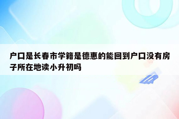 户囗是长春市学籍是德惠的能回到户囗没有房子所在地读小升初吗